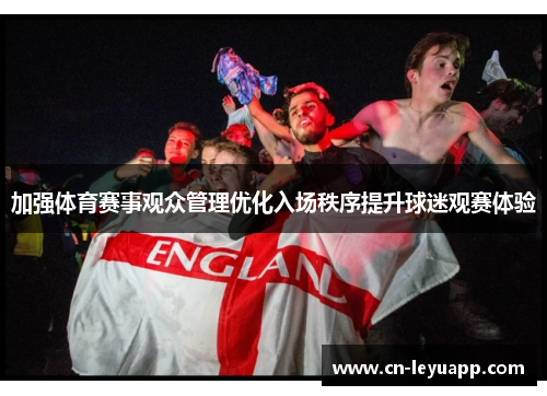 加强体育赛事观众管理优化入场秩序提升球迷观赛体验 加强体育赛事观众管理优化入场秩序提升球迷观赛体验