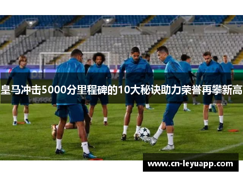 皇马冲击5000分里程碑的10大秘诀助力荣誉再攀新高 皇马冲击5000分里程碑的10大秘诀助力荣誉再攀新高