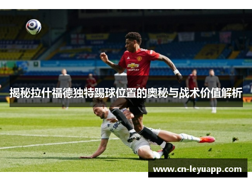 揭秘拉什福德独特踢球位置的奥秘与战术价值解析