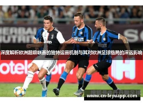 深度解析欧洲超级联赛的独特运营机制与其对欧洲足球格局的深远影响